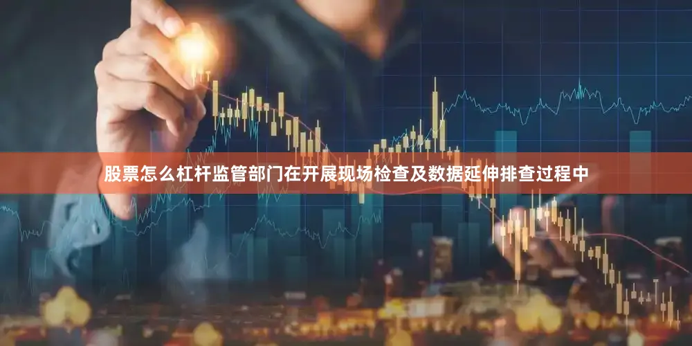 股票怎么杠杆监管部门在开展现场检查及数据延伸排查过程中