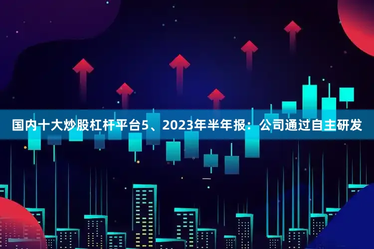 国内十大炒股杠杆平台5、2023年半年报：公司通过自主研发
