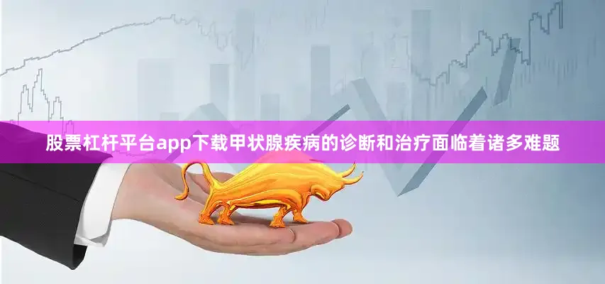 股票杠杆平台app下载甲状腺疾病的诊断和治疗面临着诸多难题