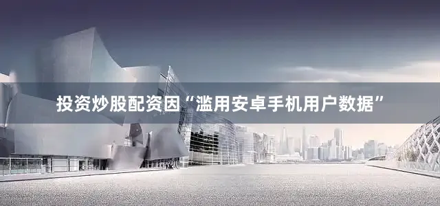 投资炒股配资因“滥用安卓手机用户数据”