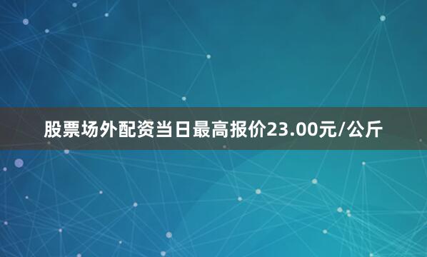 股票场外配资当日最高报价23.00元/公斤