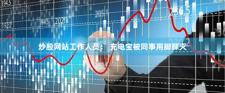 炒股网站工作人员： 充电宝被同事用脚踩灭