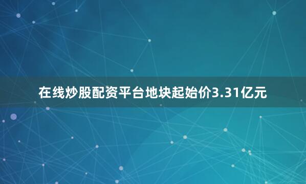 在线炒股配资平台地块起始价3.31亿元