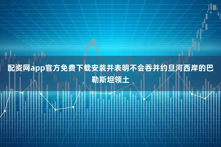 配资网app官方免费下载安装并表明不会吞并约旦河西岸的巴勒斯坦领土