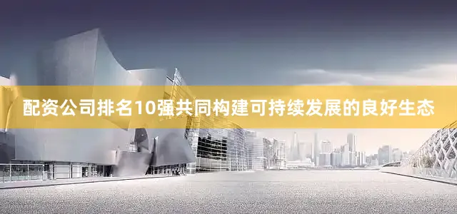 配资公司排名10强共同构建可持续发展的良好生态