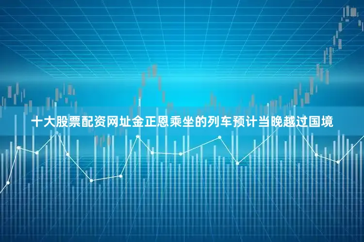 十大股票配资网址金正恩乘坐的列车预计当晚越过国境