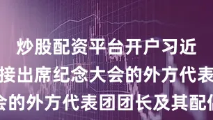 炒股配资平台开户习近平夫妇迎接出席纪念大会的外方代表团团长及其配偶