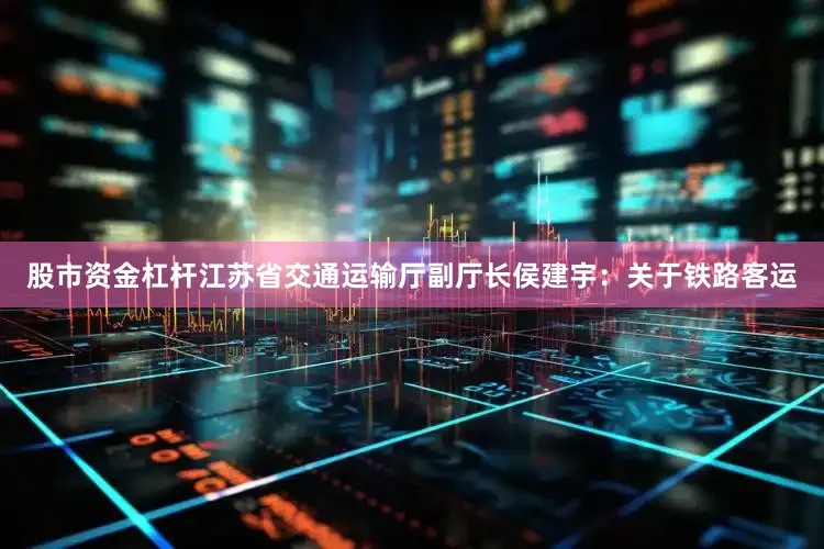 股市资金杠杆江苏省交通运输厅副厅长侯建宇：关于铁路客运